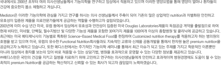  2000 ʺ  ǻ缱Ե鲲  ϰ ӻ󿡼 ϰ  ̷    󸶳 ȯڵ ǰ ߿  üϰ ʴϴ. Mediston ̷ п    Ͻô ǻ Ե鲲  Ǿ    nutrition ȭ ϰ ȿ  ǰ Ƿ鿡 ϴ  ϰ Ǿϴ. 2003⿡ ̹  Ⱓ ̱,   ӻ󿡼 ȿ   ̱ Douglas Laboratoriesǰ    Ͽ  Ÿ, ̳׶, ܹ, ʼ  پ ɼ ǰ  30 ǰ 1000 ̻ պ  ÿ ϰ ֽϴ.  ֱٿ ̱ Ÿл ɺ Ưȭ Science-Based Medical Food ĪϿ Customized nutrition therapy ϰ ϴ ǿ ȣ ް  ̱,   Functional Nutritionȸ   ǰ  ؼ   premium nutrition ϰ ϰ ֽϴ.  ޵Ͽ ֱ  ̳ ؼ ֱ ̽ ǰ ִ   й ̷лӸ ƴ϶ ӻ󿡼 ȯڸ µ ־ ٷ   ִ ,  ȿ   ִ پ  ϰ ֽϴ. ߸޵  ǰ Ű  ġϱ  ϰ ϴ ǻ缱Ե鿡 ϰ ȿ̸ 濵    ִ  premium Nutrition ϴ ̰ ŷ  ִ ȸ簡 ǰ Ӿ ϰڽϴ.